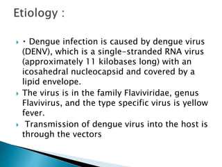  Dengue infection is caused by dengue virus
(DENV), which is a single-stranded RNA virus
(approximately 11 kilobases long) with an
icosahedral nucleocapsid and covered by a
lipid envelope.
 The virus is in the family Flaviviridae, genus
Flavivirus, and the type specific virus is yellow
fever.
 Transmission of dengue virus into the host is
through the vectors
 