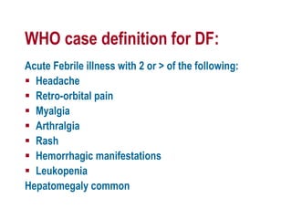 WHO case definition for DF:
Acute Febrile illness with 2 or > of the following:
 Headache
 Retro-orbital pain
 Myalgia
 Arthralgia
 Rash
 Hemorrhagic manifestations
 Leukopenia
Hepatomegaly common
 