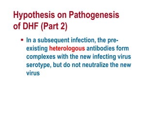 Hypothesis on Pathogenesis
of DHF (Part 2)
 In a subsequent infection, the pre-
existing heterologous antibodies form
complexes with the new infecting virus
serotype, but do not neutralize the new
virus
 