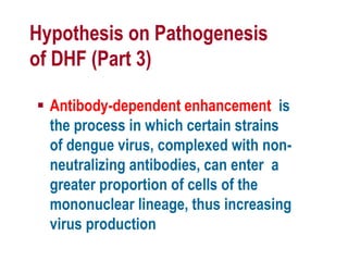 Hypothesis on Pathogenesis
of DHF (Part 3)
 Antibody-dependent enhancement is
the process in which certain strains
of dengue virus, complexed with non-
neutralizing antibodies, can enter a
greater proportion of cells of the
mononuclear lineage, thus increasing
virus production
 