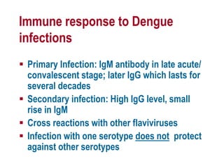 Immune response to Dengue
infections
 Primary Infection: IgM antibody in late acute/
convalescent stage; later IgG which lasts for
several decades
 Secondary infection: High IgG level, small
rise in IgM
 Cross reactions with other flaviviruses
 Infection with one serotype does not protect
against other serotypes
 