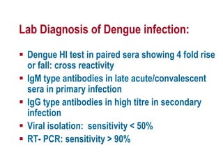 Lab Diagnosis of Dengue infection:
 Dengue HI test in paired sera showing 4 fold rise
or fall: cross reactivity
 IgM type antibodies in late acute/convalescent
sera in primary infection
 IgG type antibodies in high titre in secondary
infection
 Viral isolation: sensitivity < 50%
 RT- PCR: sensitivity > 90%
 
