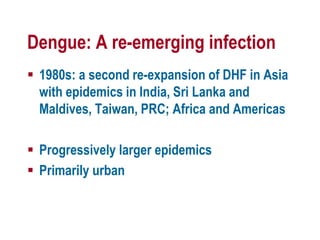 Dengue: A re-emerging infection
 1980s: a second re-expansion of DHF in Asia
with epidemics in India, Sri Lanka and
Maldives, Taiwan, PRC; Africa and Americas
 Progressively larger epidemics
 Primarily urban
 