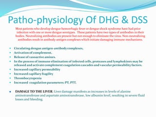 Patho-physiology Of DHG & DSS
Most patients who develop dengue hemorrhagic fever or dengue shock syndrome have had prior
infection with one or more dengue serotypes. These patients have two types of antibodies in their
bodies. Neutralizing antibodies are present but not enough to eliminate the virus. Non-neutralizing
antibodies result in antibody-antigen complexes which initiate damaging immune mechanisms.
 Circulating dengue antigen-antibody complexes,
 Activation of complement,
 Release of vasoactive amines.
 In the process of immune elimination of infected cells, proteases and lymphokines may be
released and activate complement coagulation cascades and vascular permeability factors.
 Increased capillary permeability
 Increased capillary fragility
 Thrombocytopenia
 Increased coagulation parameters; PT, PTT.
 DAMAGE TO THE LIVER: Liver damage manifests as increases in levels of alanine
aminotransferase and aspartate aminotransferase, low albumin level, resulting in severe fluid
losses and bleeding.
 