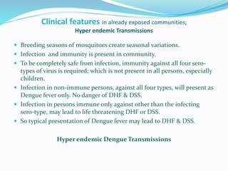 Clinical features in already exposed communities;
Hyper endemic Transmissions
 Breeding seasons of mosquitoes create seasonal variations.
 Infection and immunity is present in community.
 To be completely safe from infection, immunity against all four sero-
types of virus is required; which is not present in all persons, especially
children.
 Infection in non-immune persons, against all four types, will present as
Dengue fever only. No danger of DHF & DSS.
 Infection in persons immune only against other than the infecting
sero-type, may lead to life threatening DHF or DSS.
 So typical presentation of Dengue fever may lead to DHF & DSS.
Hyper endemic Dengue Transmissions
 
