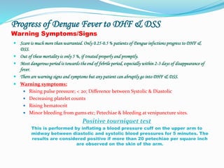 Progress of Dengue Fever to DHF & DSS
Warning Symptoms/Signs
 Scare is much more than warranted. Only 0.25-0.5 % patients of Dengue infections progress to DHF &
DSS.
 Out of these mortality is only 5 %, if treated properly and promptly.
 Most dangerous period is towards the end of febrile period, especially within 2-3 days of disappearance of
fever.
 There are warning signs and symptoms but any patient can abruptly go into DHF & DSS.
 Warning symptoms:
 Rising pulse pressure; < 20; Difference between Systolic & Diastolic
 Decreasing platelet counts
 Rising hematocrit
 Minor bleeding from gums etc; Petechiae & bleeding at venipuncture sites.
Positive tourniquet test
This is performed by inflating a blood pressure cuff on the upper arm to
midway between diastolic and systolic blood pressures for 5 minutes. The
results are considered positive if more than 20 petechiae per square inch
are observed on the skin of the arm.
 