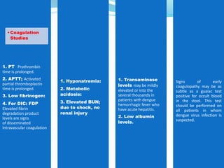 1. PT Prothrombin
time is prolonged.
2. APTT; Activated
partial thromboplastin
time is prolonged.
3. Low fibrinogen:
4. For DIC: FDP
Elevated fibrin
degradation product
levels are signs
of disseminated
Intravascular coagulation
•Coagulation
Studies
1. Hyponatremia:
2. Metabolic
acidosis:
3. Elevated BUN;
due to shock, no
renal injury
1. Transaminase
levels may be mildly
elevated or into the
several thousands in
patients with dengue
hemorrhagic fever who
have acute hepatitis.
2. Low albumin
levels.
Signs of early
coagulopathy may be as
subtle as a guaiac test
positive for occult blood
in the stool. This test
should be performed on
all patients in whom
dengue virus infection is
suspected.
 