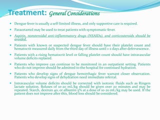 Treatment: General Considerations
 Dengue fever is usually a self-limited illness, and only supportive care is required.
 Paracetamol may be used to treat patients with symptomatic fever.
 Aspirin, nonsteroidal anti-inflammatory drugs (NSAIDs), and corticosteroids should be
avoided.
 Patients with known or suspected dengue fever should have their platelet count and
hematocrit measured daily from the third day of illness until 1-2 days after defervescence.
 Patients with a rising hematocrit level or falling platelet count should have intravascular
volume deficits replaced.
 Patients who improve can continue to be monitored in an outpatient setting. Patients
who do not improve should be admitted to the hospital for continued hydration.
 Patients who develop signs of dengue hemorrhagic fever warrant closer observation.
Patients who develop signs of dehydration need immediate referral.
 Intravascular volume deficits should be corrected with isotonic fluids such as Ringers
lactate solution. Boluses of 10-20 mL/kg should be given over 20 minutes and may be
repeated. Starch, dextran 40, or albumin 5% at a dose of 10-20 mL/kg may be used. If the
patient does not improve after this, blood loss should be considered.
 