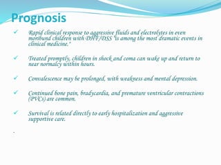 Prognosis
 Rapid clinical response to aggressive fluids and electrolytes in even
moribund children with DHF/DSS "is among the most dramatic events in
clinical medicine."
 Treated promptly, children in shock and coma can wake up and return to
near normalcy within hours.
 Convalescence may be prolonged, with weakness and mental depression.
 Continued bone pain, bradycardia, and premature ventricular contractions
(PVCs) are common.
 Survival is related directly to early hospitalization and aggressive
supportive care.
.
 