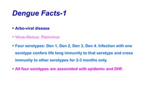 Dengue Facts-1
 Arbo-viral disease
 Virus-Genus: Flavivirus
 Four serotypes: Den 1, Den 2, Den 3, Den 4. Infection with one
serotype confers life long immunity to that serotype and cross
immunity to other serotypes for 2-3 months only.
 All four serotypes are associated with epidemic and DHF.
 