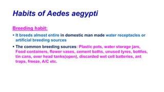 Habits of Aedes aegypti
Breeding habit:
 It breeds almost entire in domestic man made water receptacles or
artificial breeding sources
 The common breeding sources: Plastic pots, water storage jars,
Food containers, flower vases, cement baths, unused tyres, bottles,
tin cans, over head tanks(open), discarded wet cell batteries, ant
traps, freeze, A/C etc.
 