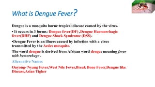 What is Dengue Fever?
Dengue is a mosquito borne tropical disease caused by the virus.
• It occurs in 3 forms: Dengue fever(DF) ,Dengue Haemorrhagic
fever(DHF) and Dengue Shock Syndrome (DSS).
•Dengue Fever is an illness caused by infection with a virus
transmitted by the Aedes mosquito.
The word dengue is derived from African word denga: meaning fever
with hemorrhage .
Alternative Names
Onyong- Nyang Fever,West Nile Fever,Break Bone Fever,Dengue like
Disease,Asian Tigher
 