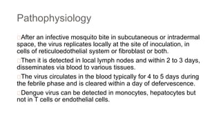 Pathophysiology
After an infective mosquito bite in subcutaneous or intradermal
space, the virus replicates locally at the site of inoculation, in
cells of reticuloedothelial system or fibroblast or both.
Then it is detected in local lymph nodes and within 2 to 3 days,
disseminates via blood to various tissues.
The virus circulates in the blood typically for 4 to 5 days during
the febrile phase and is cleared within a day of defervescence.
Dengue virus can be detected in monocytes, hepatocytes but
not in T cells or endothelial cells.
 
