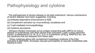 Pathophysiology and cytokine
The pathogenesis of severe disease is not well understood. Various mechanisms
of severe disease have been suggested, including:
(a) Antibody-dependent enhancement or ADE,
(b) Complement activation by virus-antibody complexes and
(c) T-cell mediated immunopathology
(d) Cytokine abundance.
Dengue infected monocytes act as antigen presenting cells (APCs) to induce
release of lymphokines and other factors from activated T cells.Tumour Necrosis
Factor- a,Interleukin(IL) IL-1b, IL-2, IL-6, IL-8,Interferon (IFN)-g, RANTES etc. are
the cytokines that are released from these cells.
These cytokines along with complement breakdown products (C3a,C5a)
activated in DHF/DSS, increases vascular permeability of vascular endothelial cells
leading to DSS.
 