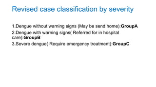 Revised case classification by severity
1.Dengue without warning signs (May be send home):GroupA
2.Dengue with warning signs( Referred for in hospital
care):GroupB
3.Severe dengue( Require emergency treatment):GroupC
 