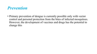 Prevention
• Primary prevention of dengue is currently possible only with vector
control and personal protection from the bites of infected mosquitoes.
However, the development of vaccines and drugs has the potential to
change this
 