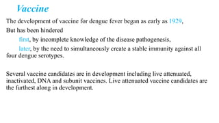 Vaccine
The development of vaccine for dengue fever began as early as 1929,
But has been hindered
first, by incomplete knowledge of the disease pathogenesis,
later, by the need to simultaneously create a stable immunity against all
four dengue serotypes.
Several vaccine candidates are in development including live attenuated,
inactivated, DNA and subunit vaccines. Live attenuated vaccine candidates are
the furthest along in development.
 