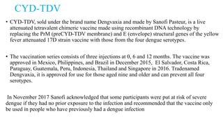 CYD-TDV
• CYD-TDV, sold under the brand name Dengvaxia and made by Sanofi Pasteur, is a live
attenuated tetravalent chimeric vaccine made using recombinant DNA technology by
replacing the PrM (preCYD-TDV membrane) and E (envelope) structural genes of the yellow
fever attenuated 17D strain vaccine with those from the four dengue serotypes.
• The vaccination series consists of three injections at 0, 6 and 12 months. The vaccine was
approved in Mexico, Philippines, and Brazil in December 2015, El Salvador, Costa Rica,
Paraguay, Guatemala, Peru, Indonesia, Thailand and Singapore in 2016. Tradenamed
Dengvaxia, it is approved for use for those aged nine and older and can prevent all four
serotypes.
In November 2017 Sanofi acknowledged that some participants were put at risk of severe
dengue if they had no prior exposure to the infection and recommended that the vaccine only
be used in people who have previously had a dengue infection
 
