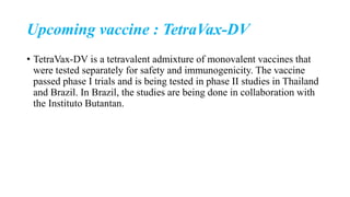 Upcoming vaccine : TetraVax-DV
• TetraVax-DV is a tetravalent admixture of monovalent vaccines that
were tested separately for safety and immunogenicity. The vaccine
passed phase I trials and is being tested in phase II studies in Thailand
and Brazil. In Brazil, the studies are being done in collaboration with
the Instituto Butantan.
 