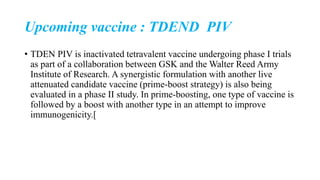 Upcoming vaccine : TDEND PIV
• TDEN PIV is inactivated tetravalent vaccine undergoing phase I trials
as part of a collaboration between GSK and the Walter Reed Army
Institute of Research. A synergistic formulation with another live
attenuated candidate vaccine (prime-boost strategy) is also being
evaluated in a phase II study. In prime-boosting, one type of vaccine is
followed by a boost with another type in an attempt to improve
immunogenicity.[
 