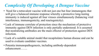 Complexity Of Developing A Dengue Vaccine
• Need for a tetravalent vaccine with not just one but four immunogens that
will give a balanced immune response whereby a protective long-lasting
immunity is induced against all four viruses simultaneously (balancing viral
interference, immunogenicity, and reactogenicity).
• Lack of immune correlate of protection since the mechanism of protective
immunity against DEN infection is only partially understood. It is assumed
that neutralizing antibodies are the main effector of protection against DEN
infection.
• Lack of a suitable animal model that recapitulates human disease and can be
used to evaluate candidate vaccines.
• Potentia immunopathogenesis, including antibody-dependent
enhancement…….
 