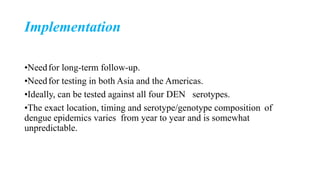 Implementation
•Needfor long-term follow-up.
•Needfor testing in both Asia and the Americas.
•Ideally, can be tested against all four DEN serotypes.
•The exact location, timing and serotype/genotype composition of
dengue epidemics varies from year to year and is somewhat
unpredictable.
 