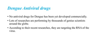 Dengue Antiviral drugs
• No antiviral drugs for Dengue has been yet developed commercially.
• Lots of researches are performing by thousands of genius scientists
around the globe.
• According to their recent researches, they are targeting the RNA of the
virus.
 