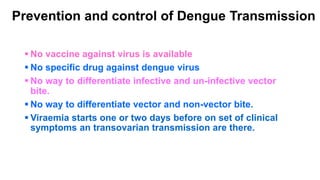Prevention and control of Dengue Transmission
 No vaccine against virus is available
 No specific drug against dengue virus
 No way to differentiate infective and un-infective vector
bite.
 No way to differentiate vector and non-vector bite.
 Viraemia starts one or two days before on set of clinical
symptoms an transovarian transmission are there.
 