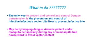 What to do ????????
• The only way to prevent and control and control Dengue
transmission is the prevention and control of
infective/infectious vector bite.How to prevent infective bite
• May be by keeping dengue viraemic patient under
mosquito net specially during day or in mosquito free
house/word to avoid vector contact
 