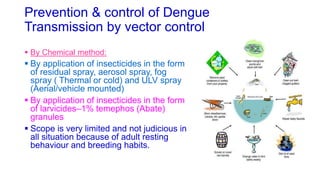 Prevention & control of Dengue
Transmission by vector control
 By Chemical method:
 By application of insecticides in the form
of residual spray, aerosol spray, fog
spray ( Thermal or cold) and ULV spray
(Aerial/vehicle mounted)
 By application of insecticides in the form
of larvicides–1% temephos (Abate)
granules
 Scope is very limited and not judicious in
all situation because of adult resting
behaviour and breeding habits.
 