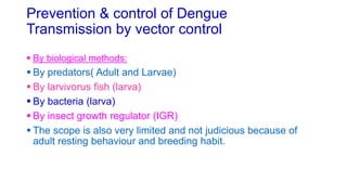 Prevention & control of Dengue
Transmission by vector control
 By biological methods:
 By predators( Adult and Larvae)
 By larvivorus fish (larva)
 By bacteria (larva)
 By insect growth regulator (IGR)
 The scope is also very limited and not judicious because of
adult resting behaviour and breeding habit.
 