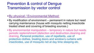 Prevention & control of Dengue
Transmission by vector control
By physical / Environmental Method:
 By modification of environment – permanent in nature but need
carrying maintenance (house with mosquito netting,Insecticide
treated sheet and covering of breeding sources.)
 By environmental manipulation – temporary in nature but needs
periodic replenishment (detection and destruction,cleaning and
draining, Personal protection, use of repellants, use of
protective clothes, treating doors and window’s curtains with
insecticides, use of mosquito net at day time sleeping etc.
 