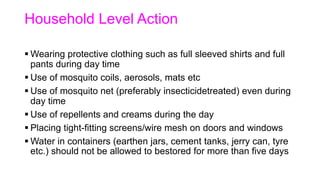 Household Level Action
 Wearing protective clothing such as full sleeved shirts and full
pants during day time
 Use of mosquito coils, aerosols, mats etc
 Use of mosquito net (preferably insecticidetreated) even during
day time
 Use of repellents and creams during the day
 Placing tight-fitting screens/wire mesh on doors and windows
 Water in containers (earthen jars, cement tanks, jerry can, tyre
etc.) should not be allowed to bestored for more than five days
 