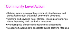 Community Level Action
 Raising awareness regarding community involvement and
participation about prevention and control of dengue.
 Cleaning and covering water storage, keeping surroundings
clean, improving basic sanitation measures
 Promoting use of insecticide treated nets andcurtains
 Mobilizing households to cooperate during spraying / fogging
 