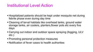 Institutional Level Action
 Hospitalized patients should be kept under mosquito net during
febrile phase even during day time
 Cleaning of larval habitats like overhead tanks, ground water
storage tanks, air coolers, planters,flower pots etc every five
days
 Carrying out indoor and outdoor space spraying (fogging, ULV
etc.)
 Promoting personal protection measures
 Notification of fever cases to health authorities
 