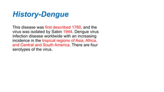 History-Dengue
This disease was first described 1780, and the
virus was isolated by Sabin 1944. Dengue virus
infection disease worldwide with an increasing
incidence in the tropical regions of Asia, Africa,
and Central and South America. There are four
serotypes of the virus.
 