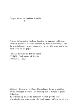 Dengue Fever in Southern Florida
1
Change in Mosquito Ecology Leading to Increase in Dengue
Fever in Southern Florida Comment by Zohir Chowdhury: Add
the word climate change somewhere in the title since that’s the
main focus of the paper
National University: Public Health
COH400: Environmental Health
February 21, 2021
Abstract Comment by Zohir Chowdhury: Refer to grading
rubric. Multiple elements are missing that will lead to points
deduction.
By influencing mosquito behavior, vector growth, and
mosquito/human encounters, the environment affects the dengue
 