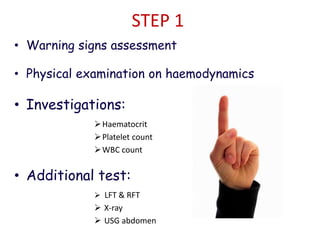 STEP 1
• Warning signs assessment
• Physical examination on haemodynamics
• Investigations:
Haematocrit
Platelet count
WBC count
• Additional test:
 LFT & RFT
 X-ray
 USG abdomen
 