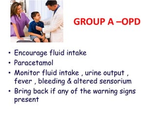 GROUP A –OPD
• Encourage fluid intake
• Paracetamol
• Monitor fluid intake , urine output ,
fever , bleeding & altered sensorium
• Bring back if any of the warning signs
present
 