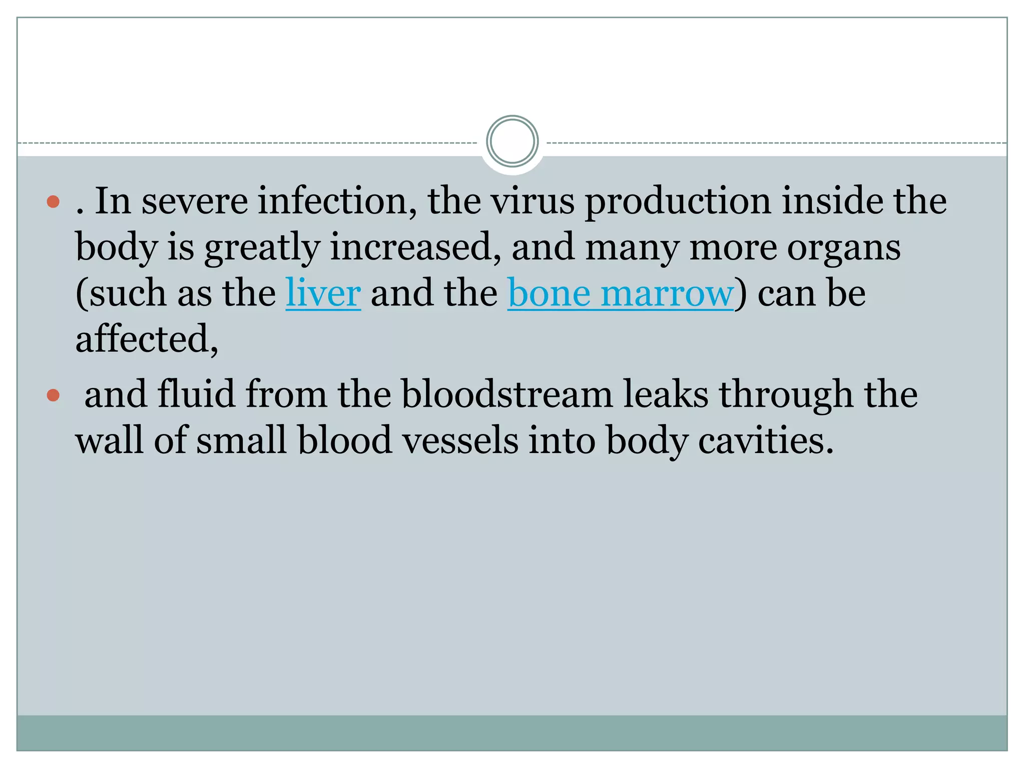  . In severe infection, the virus production inside the
  body is greatly increased, and many more organs
  (such as the liver and the bone marrow) can be
  affected,
 and fluid from the bloodstream leaks through the
  wall of small blood vessels into body cavities.
 