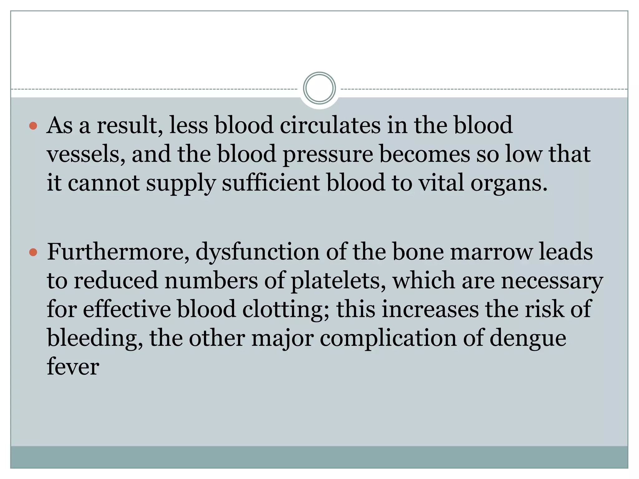  As a result, less blood circulates in the blood
 vessels, and the blood pressure becomes so low that
 it cannot supply sufficient blood to vital organs.

 Furthermore, dysfunction of the bone marrow leads
 to reduced numbers of platelets, which are necessary
 for effective blood clotting; this increases the risk of
 bleeding, the other major complication of dengue
 fever
 