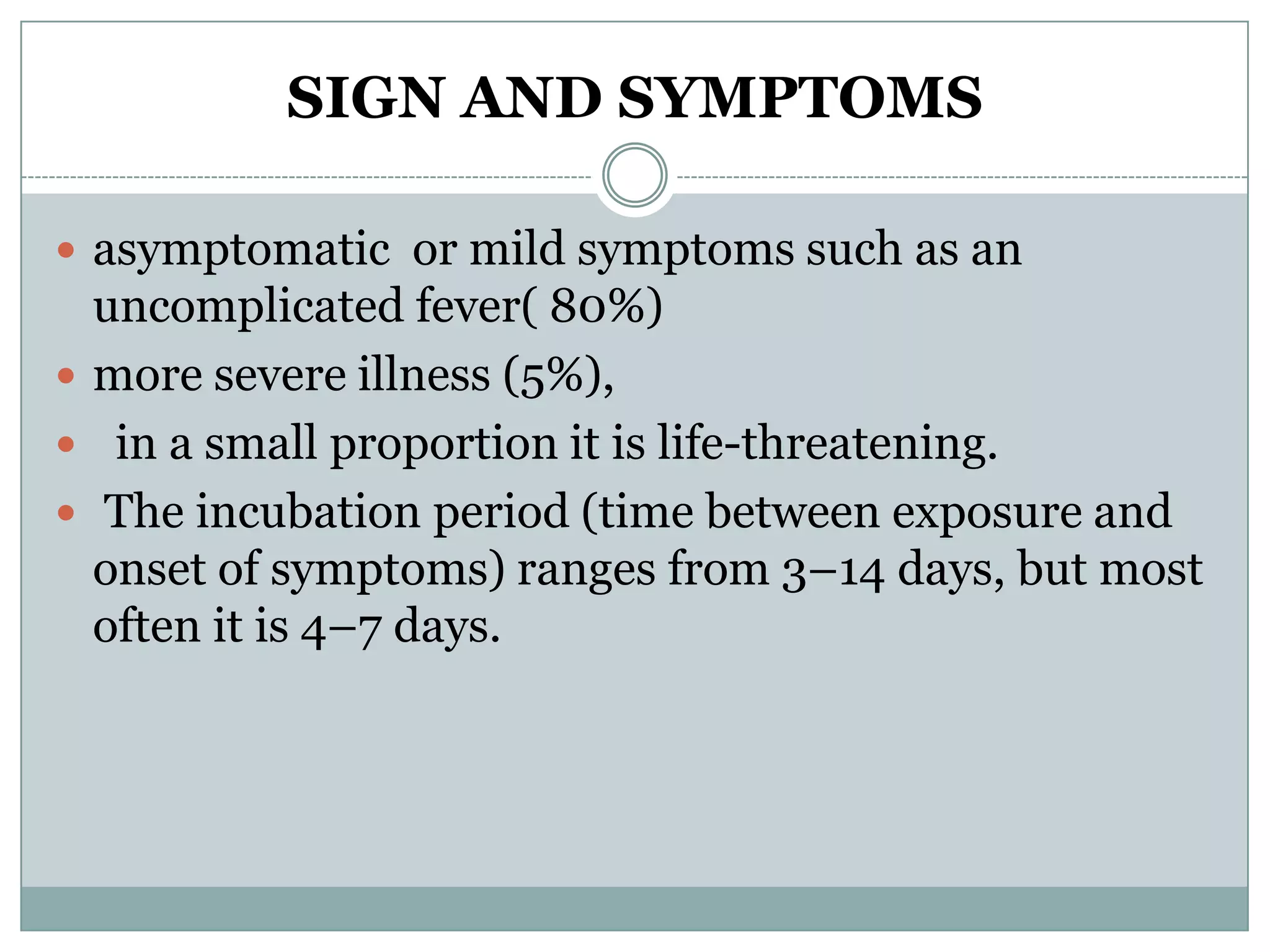 SIGN AND SYMPTOMS

 asymptomatic or mild symptoms such as an
  uncomplicated fever( 80%)
 more severe illness (5%),
 in a small proportion it is life-threatening.
 The incubation period (time between exposure and
  onset of symptoms) ranges from 3–14 days, but most
  often it is 4–7 days.
 