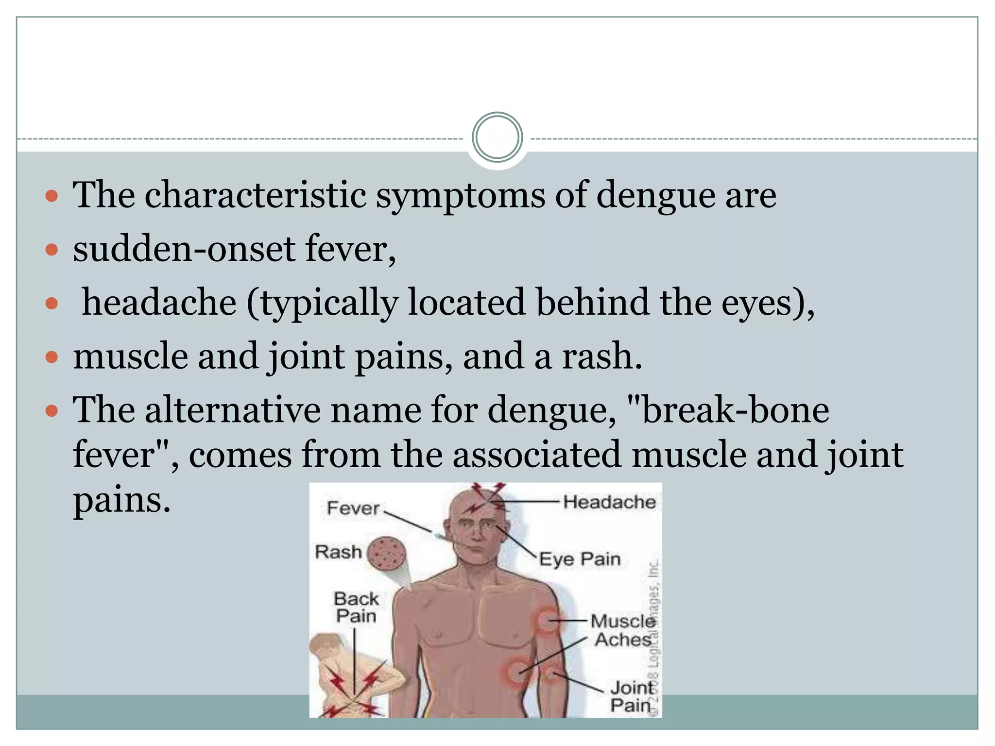  The characteristic symptoms of dengue are
 sudden-onset fever,
 headache (typically located behind the eyes),
 muscle and joint pains, and a rash.
 The alternative name for dengue, "break-bone
 fever", comes from the associated muscle and joint
 pains.
 