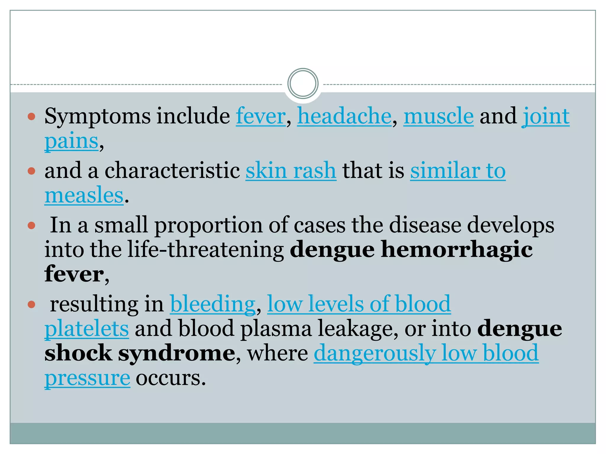  Symptoms include fever, headache, muscle and joint
  pains,
 and a characteristic skin rash that is similar to
  measles.
 In a small proportion of cases the disease develops
  into the life-threatening dengue hemorrhagic
  fever,
 resulting in bleeding, low levels of blood
  platelets and blood plasma leakage, or into dengue
  shock syndrome, where dangerously low blood
  pressure occurs.
 
