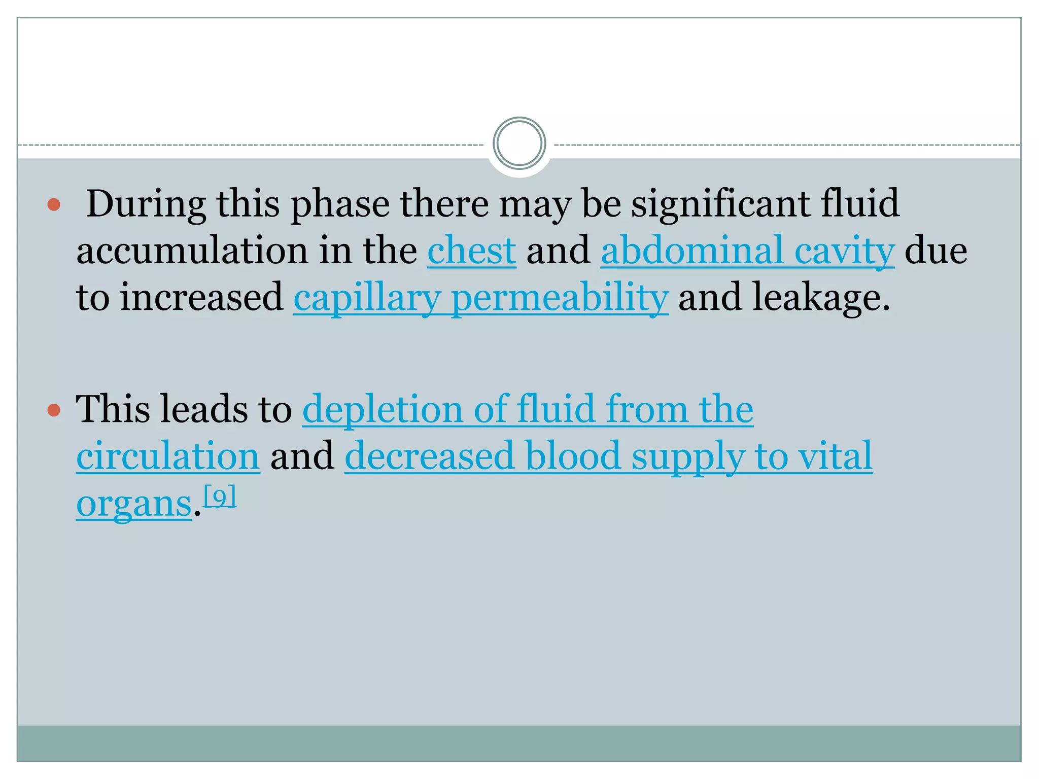  During this phase there may be significant fluid
 accumulation in the chest and abdominal cavity due
 to increased capillary permeability and leakage.

 This leads to depletion of fluid from the
 circulation and decreased blood supply to vital
 organs.[9]
 