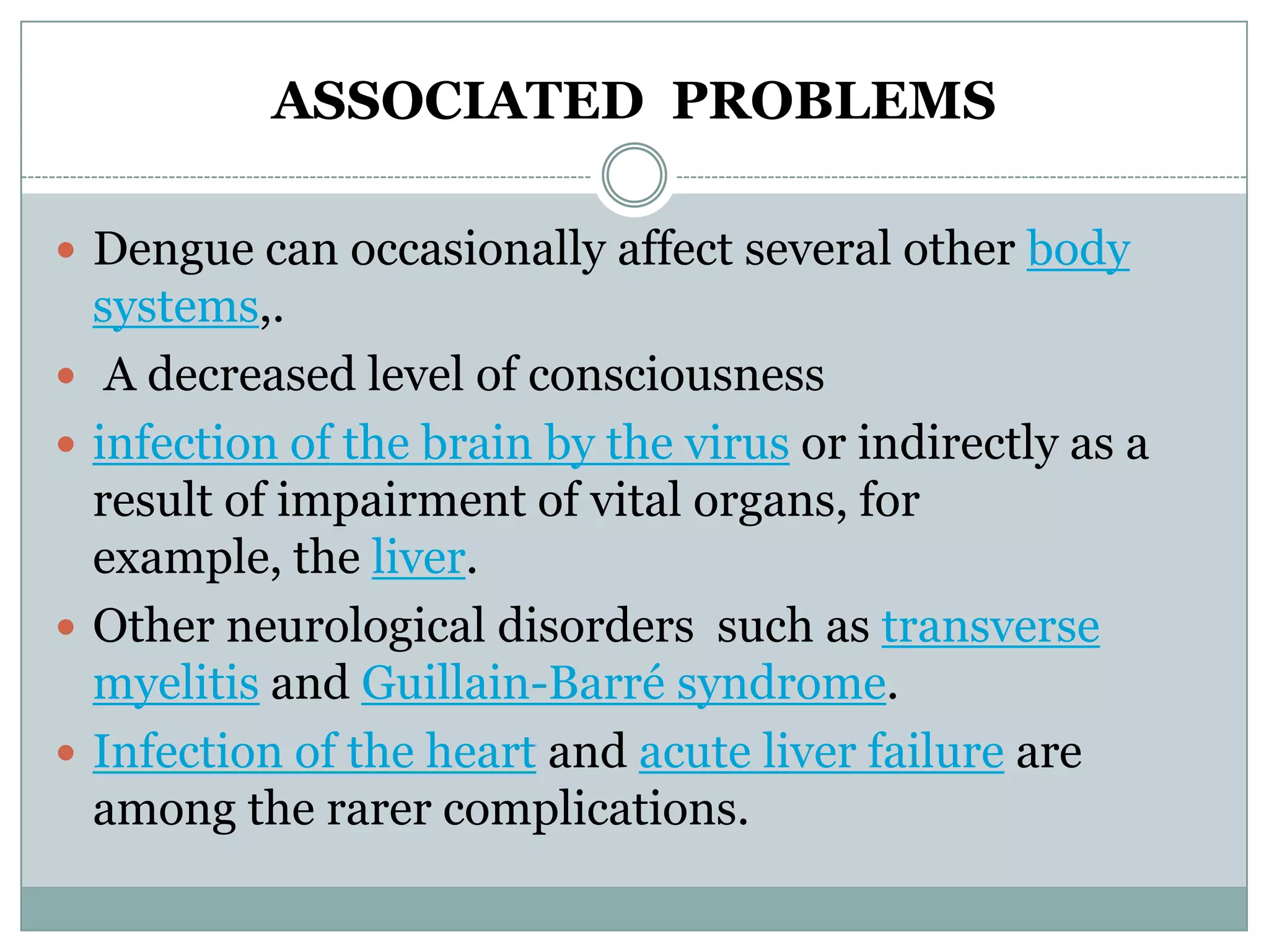 ASSOCIATED PROBLEMS

 Dengue can occasionally affect several other body
    systems,.
    A decreased level of consciousness
   infection of the brain by the virus or indirectly as a
    result of impairment of vital organs, for
    example, the liver.
   Other neurological disorders such as transverse
    myelitis and Guillain-Barré syndrome.
   Infection of the heart and acute liver failure are
    among the rarer complications.
 