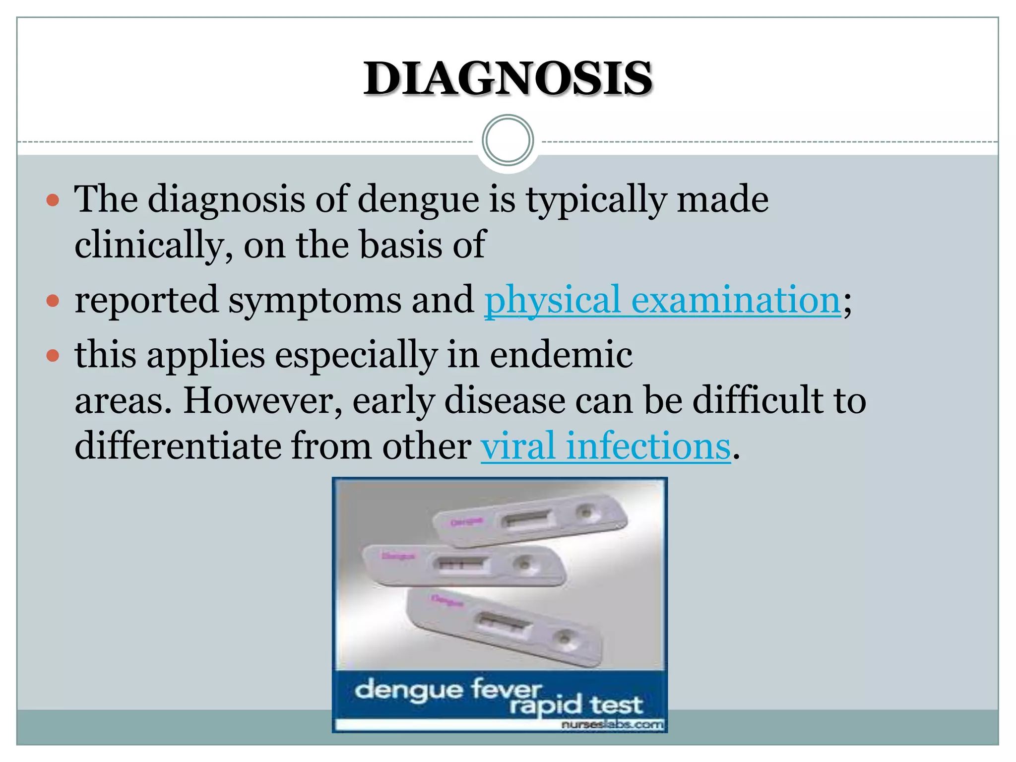 DIAGNOSIS

 The diagnosis of dengue is typically made
  clinically, on the basis of
 reported symptoms and physical examination;
 this applies especially in endemic
  areas. However, early disease can be difficult to
  differentiate from other viral infections.
 