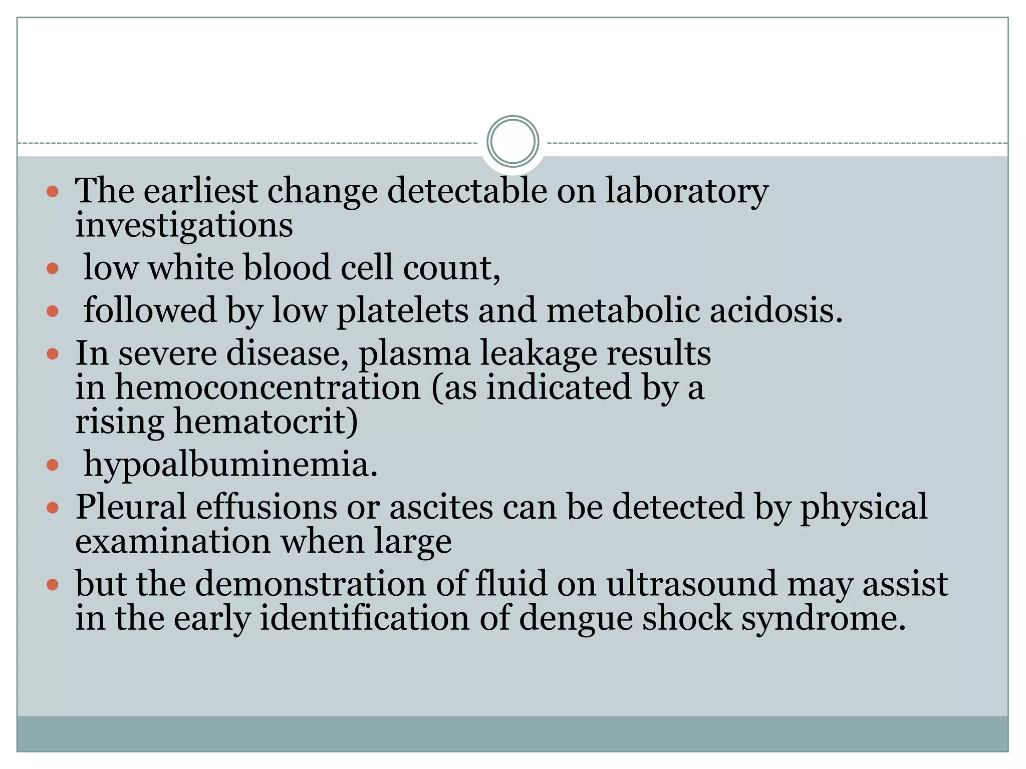  The earliest change detectable on laboratory
    investigations
    low white blood cell count,
    followed by low platelets and metabolic acidosis.
   In severe disease, plasma leakage results
    in hemoconcentration (as indicated by a
    rising hematocrit)
    hypoalbuminemia.
   Pleural effusions or ascites can be detected by physical
    examination when large
   but the demonstration of fluid on ultrasound may assist
    in the early identification of dengue shock syndrome.
 