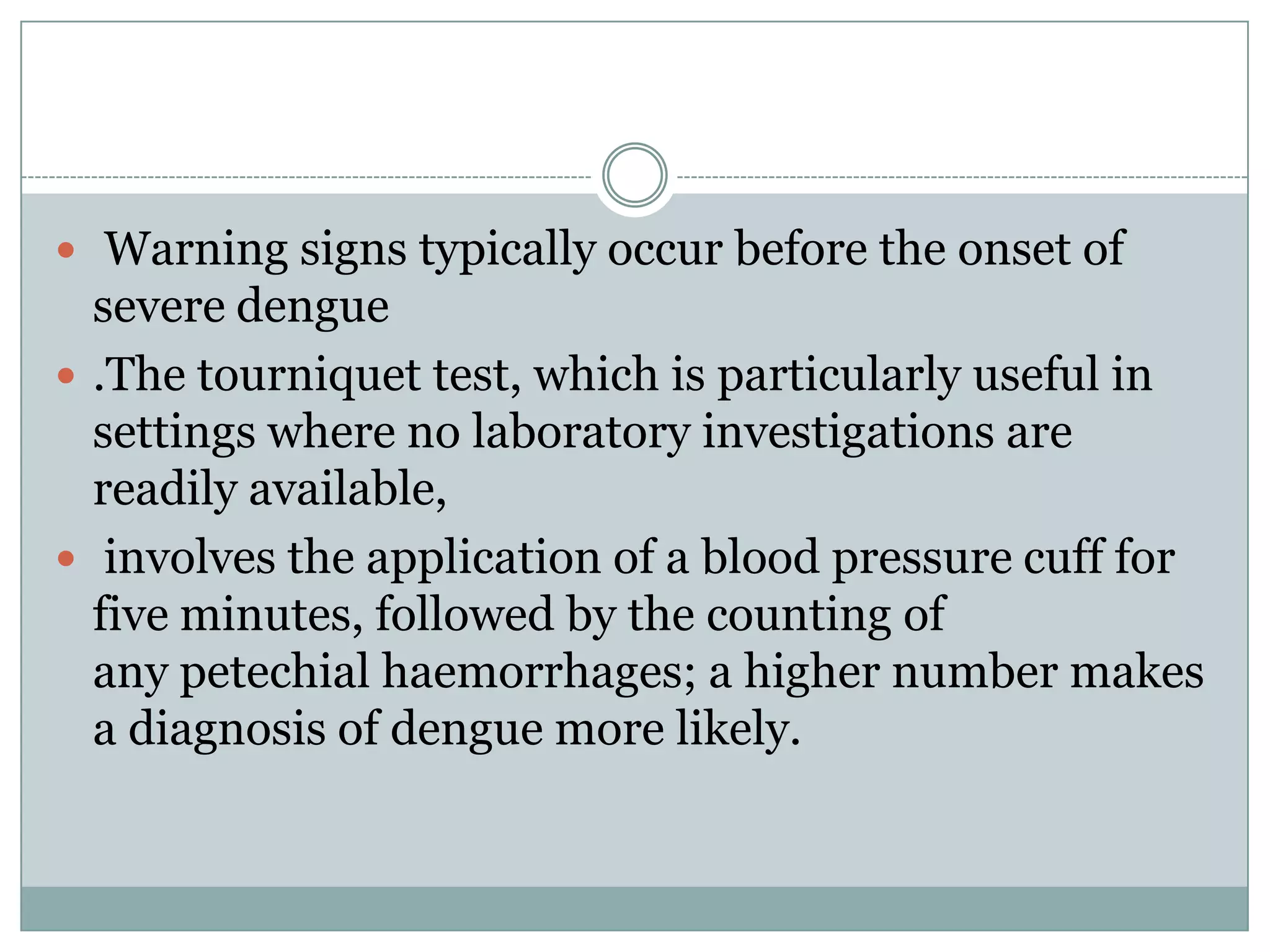  Warning signs typically occur before the onset of
  severe dengue
 .The tourniquet test, which is particularly useful in
  settings where no laboratory investigations are
  readily available,
 involves the application of a blood pressure cuff for
  five minutes, followed by the counting of
  any petechial haemorrhages; a higher number makes
  a diagnosis of dengue more likely.
 