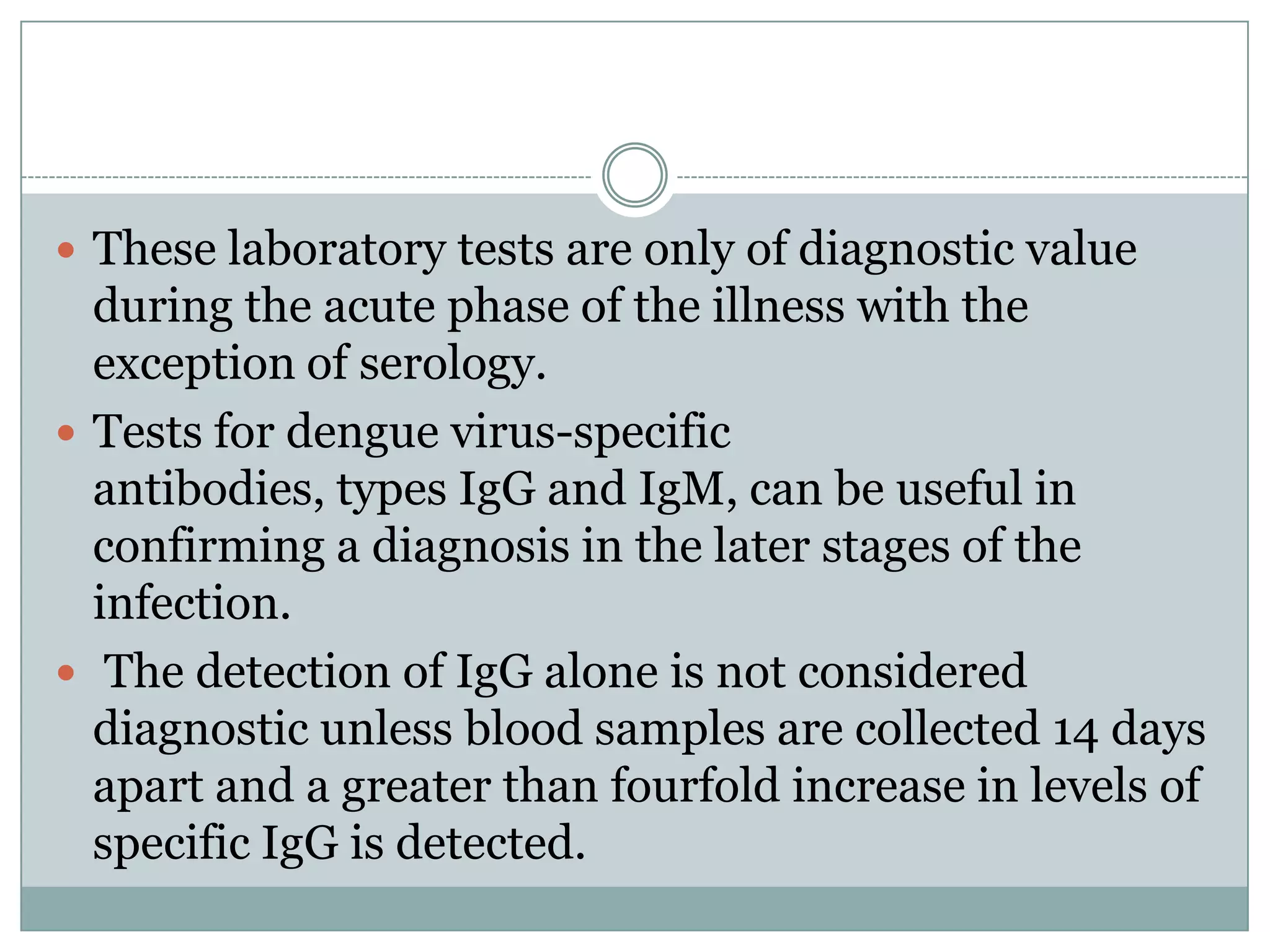  These laboratory tests are only of diagnostic value
  during the acute phase of the illness with the
  exception of serology.
 Tests for dengue virus-specific
  antibodies, types IgG and IgM, can be useful in
  confirming a diagnosis in the later stages of the
  infection.
 The detection of IgG alone is not considered
  diagnostic unless blood samples are collected 14 days
  apart and a greater than fourfold increase in levels of
  specific IgG is detected.
 